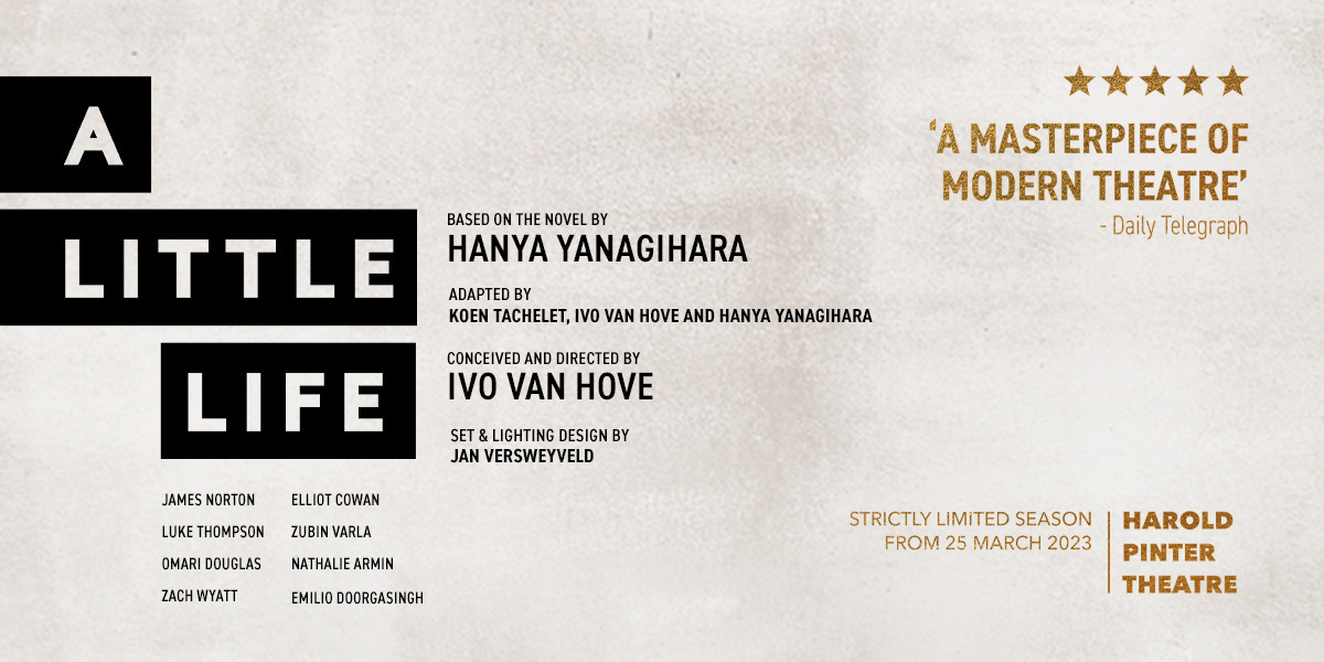 Text: 'A Masterpiece of Modern Theatre' Daily Telegraph, A Little Life, James Norton, Luke Thompson, Omari Douglas, Zach Wyatt, Elliot Cowan, Zubin Varla, Nathalie Armin, Emilio Doorgasingh, A Little Life, based on thenovel by Hanyay Yanagihara, Adapted by Koen Tachelet, Ivo Van Hove and Hanya Yanagihara. Conceived and directed by Ivo Van Hove, Set & Lighting Design by Jan Versweyveld. 