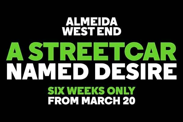 Text: Almeida West End, A Streetcar Named Desire. Six Weeks Only From March 20. Image: The text is in green and white and is against a black background.