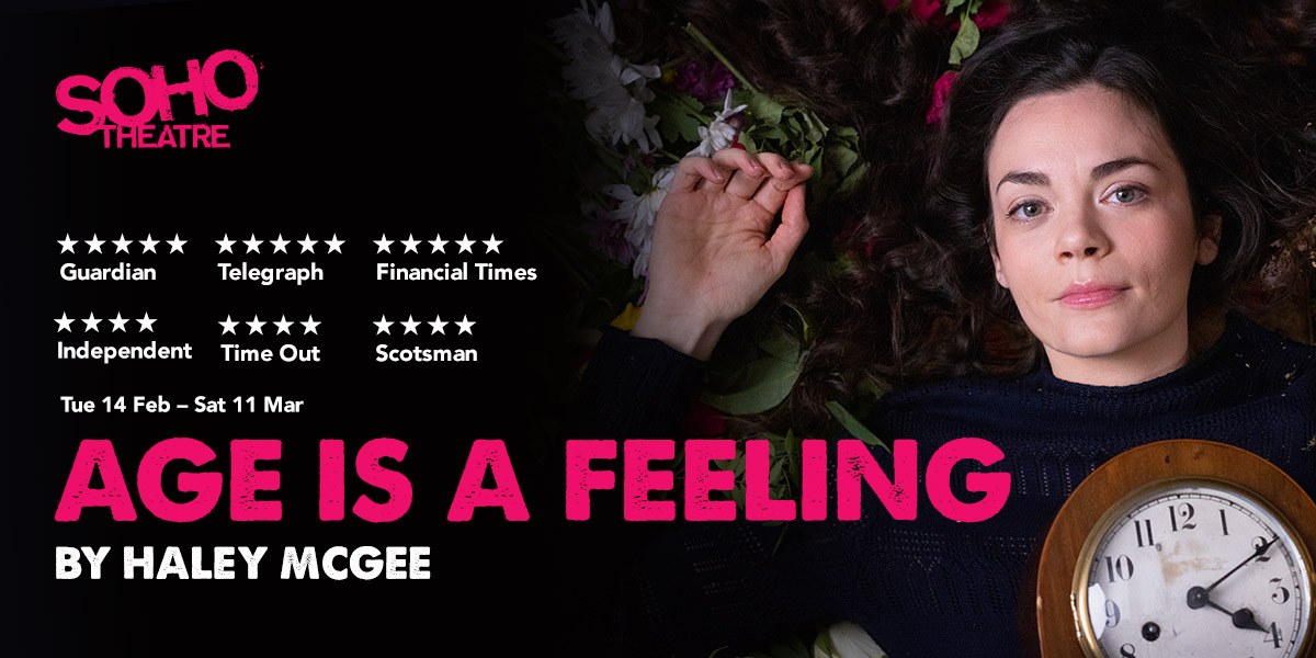 Text: SOHO Theatre, 5 star Guardian, 5 star Telegraph, 5 star Financial Times, 4 star Independent, 4 star Time Out. Tue 14 Feb - Sat 11 March, Age Is A Feeling By Haley McGee.   The title is in pink, the rest of the text is in white. Image, a girl with black hair laying on flowers and dirt close up, holding a clock.