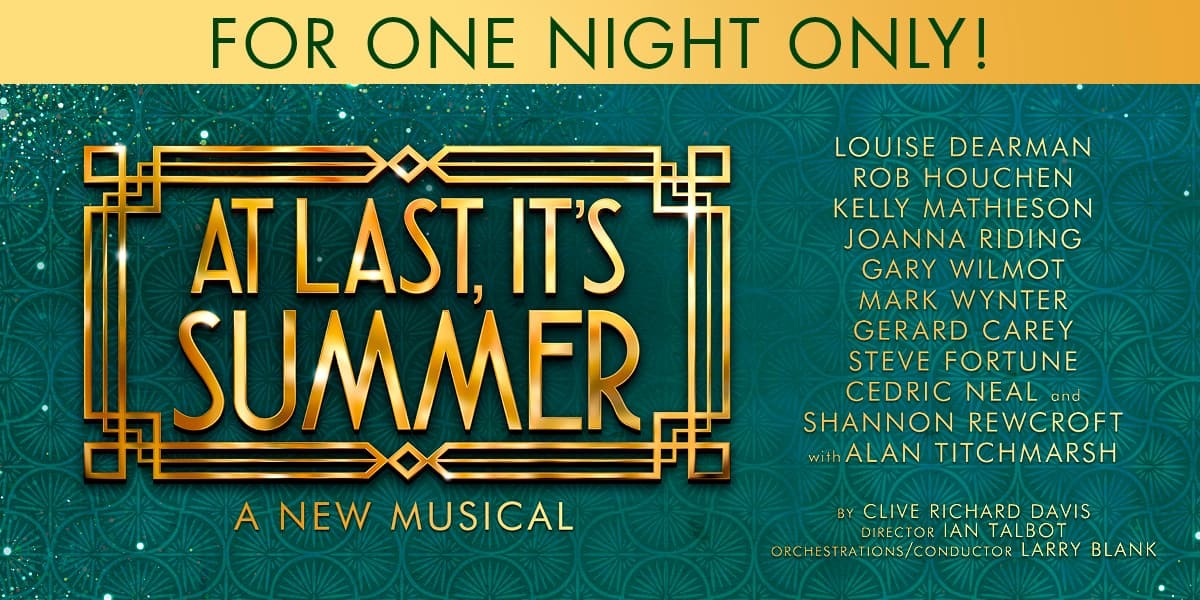 FOR ONE NIGHT ONLY! At Last, It's Summer! A new musical Louise Dearman, Rob Houchen, Kelly Mathieson, Joanna Riding, Gary Wilmot, Mark Wynter, Gerard Carey, Steve Fortune, Cedric Neal and Shannon Rewcroft with Alan Titchmarsh by Clive Richard Davis Directed by Ian Talbot Orchestrations/Conductor Larry Blank