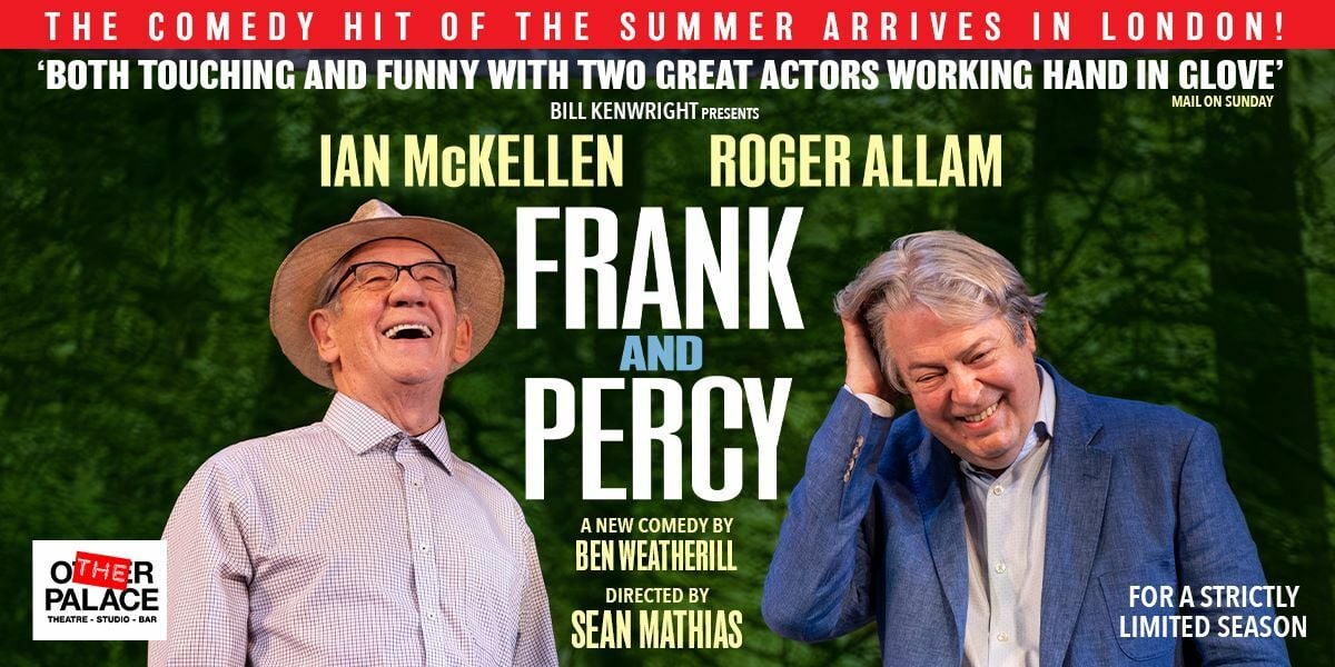 The comedy hit of the summer arrives in London. 'Both touching and funny with two great actors working hand in glove' Mail on Sunday. Bill Kenwright presents, Ian McKellen, Roger Allam, Frank and Percy a new comedy by Ben Weatherill, Directed by Sean Mathias. The Other Palace. Image: Ian McKellen and Roger Allam against a green background laughing.