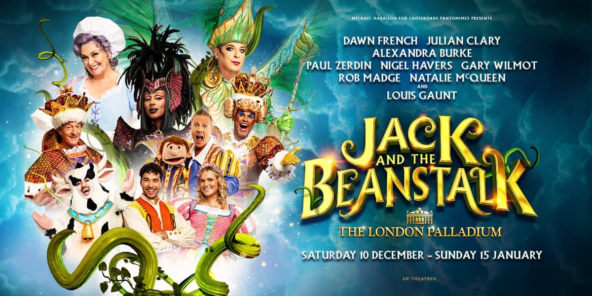 Image: The named stars in character surrounded by the branches and leaves of the bean stalk. | Text: Michael Harrison for Crossroads Pantomimes presents Dawn French, Julian Clary, Alexandra Burke, Paul Zerdin, Nigel Havers, Gary Wilmot, Rob Madge, Natalie McQueen and Louis Gaunt. Jack and the Beanstalk (there are stalks weaving through the holes on the 'B' and around the 'K'. The London Palladium, Saturday 10 December - Sunday 15 January. LW Theatres.
