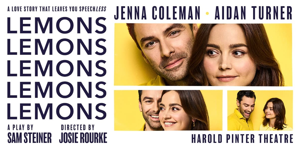 TEXT: Jenna Coleman Aidan Turner Lemons Lemons Lemons Lemons Lemons A love story that leaves you speech less. A Play by Sam Steiner Directed by Josie Rourke Harold Pinter Theatre IMAGES: Three different sized photos of Jenna Coleman and Aidan Turner against yellow backgrounds wearing yellow shirts.