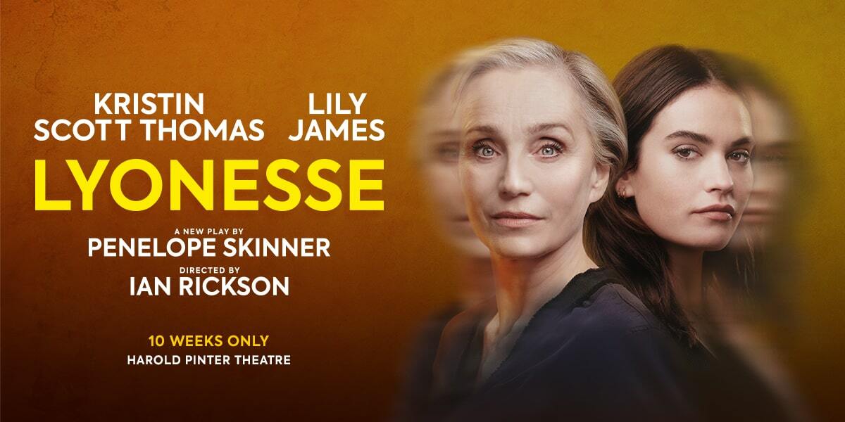 Image of Kristin Scott Thomas and Lily James with a slightly blurred background. Text: Kristin Scott Thomas. Lily James. Lyonesse. A new play by Penelope Skinner. Directed by Ian Rickson. 10 weeks only. Harold Pinter Theatre.