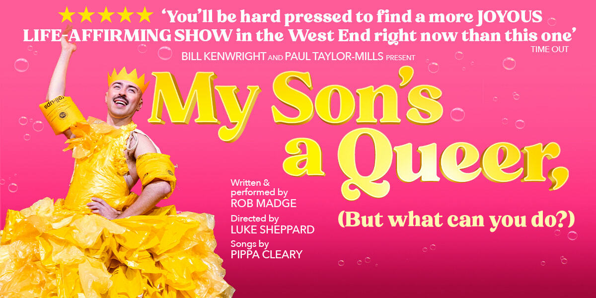 TEXT: 5 stars 'You'll be hard pressed to find a more JOYOUS LIFE-AFFIRMING SHOW in the West End right now than this one' Time Out  Bill Kenwright and Paul Taylor-Mills present My Son's a Queer (But what can you do?) Written & performed by Rob Madge Directed by Luke Sheppard Songs by Pippa Cleary  IMAGE: A bright pink background with bubbles. Rob Madge stands one hand on a hip, the other extended above their head. They are wearing a yellow paper crown, water wings and a dress made of yellow plastic bags.