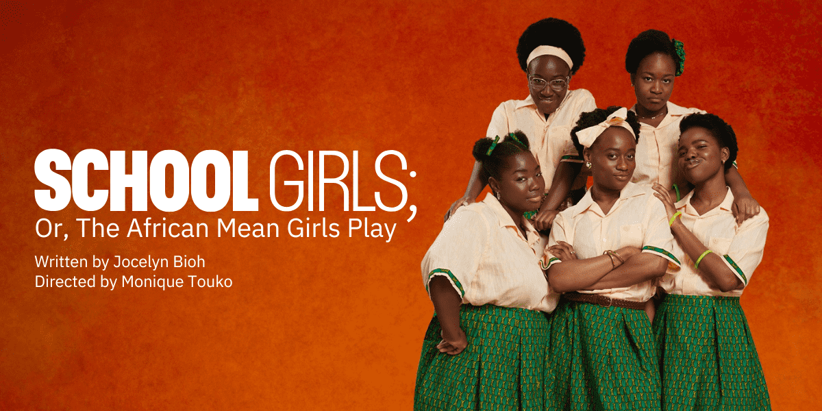 Image: Five women wearing a school uniform of a green skirt and cream blouse on an orange background: Text: School Girls; Or, The African Mean Girls Play. Written by Jocelyn Bioh. Directed by Moniique Touko.