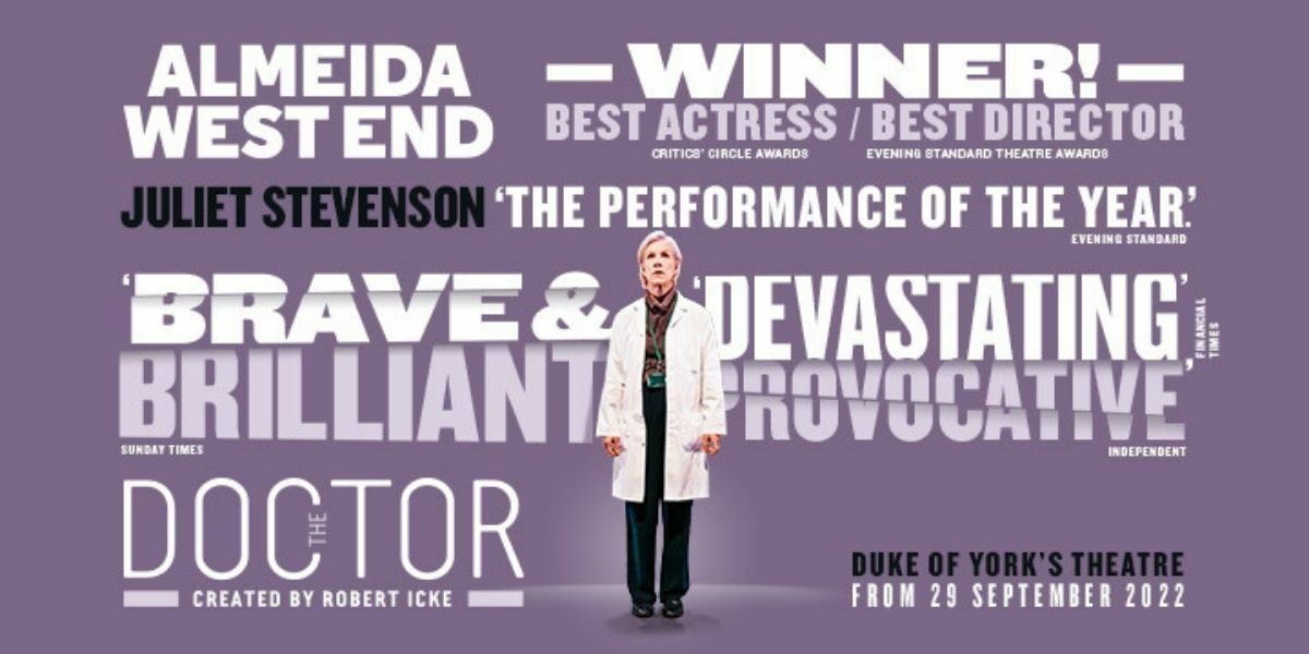 Purple background with a doctor (Juliet Stevenson) in a white lab coat surrounded by text. Text: Almeida, West End. - WINNER! - Best Actress (Critics Circle Award) / Best Director (Evening Standard Theatre Award). Juliet Stevenson 'The performance of the year,' Evening Standard. 'Brave and devastating,' Financial Times. 'Brilliant,' Sunday Times. 'Provocative,' Independent. The Doctor, created by Robert Icke. Duke of York's Theatre, From 29 September 2022.